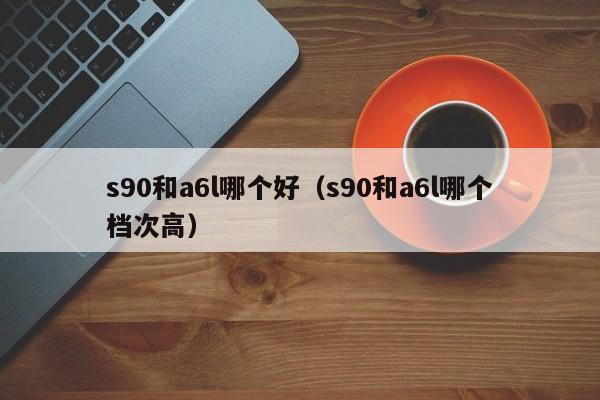 s90和a6l哪个好（s90和a6l哪个档次高）