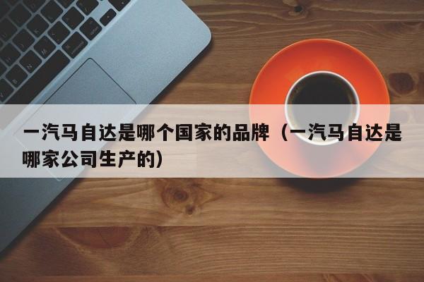 一汽马自达是哪个国家的品牌（一汽马自达是哪家公司生产的）