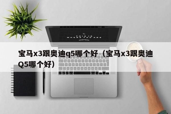 宝马x3跟奥迪q5哪个好(宝马x3跟奥迪Q5哪个好)