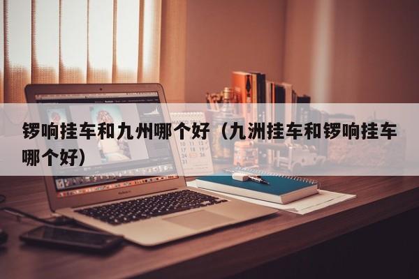 锣响挂车和九州哪个好(九洲挂车和锣响挂车哪个好)