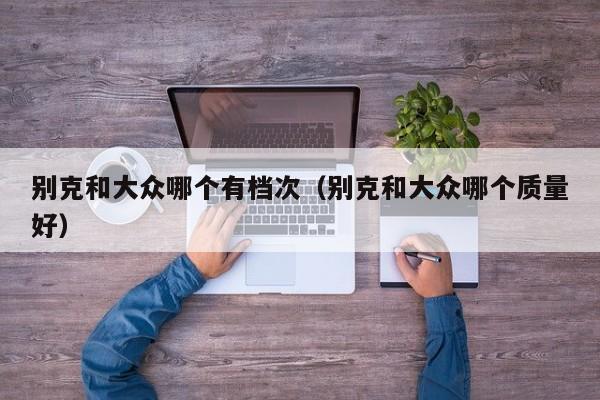别克和大众哪个有档次(别克和大众哪个质量好)