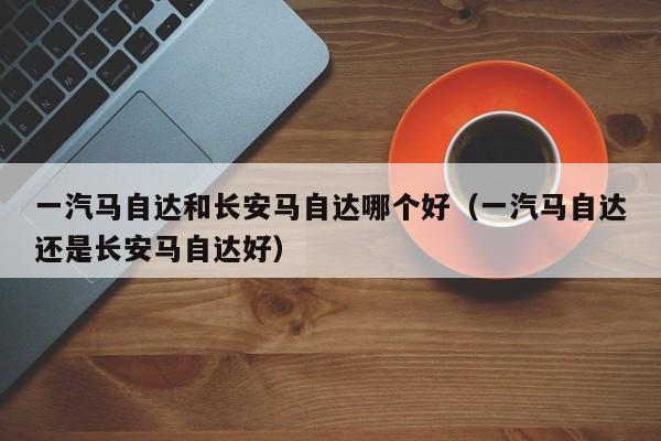 一汽马自达和长安马自达哪个好（一汽马自达还是长安马自达好）