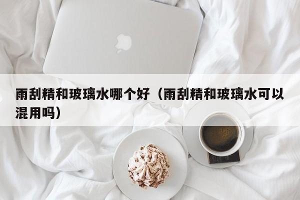 雨刮精和玻璃水哪个好(雨刮精和玻璃水可以混用吗)