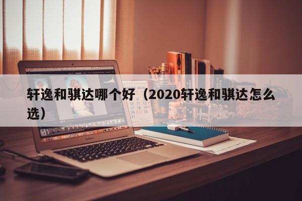 轩逸和骐达哪个好(2020轩逸和骐达怎么选)
