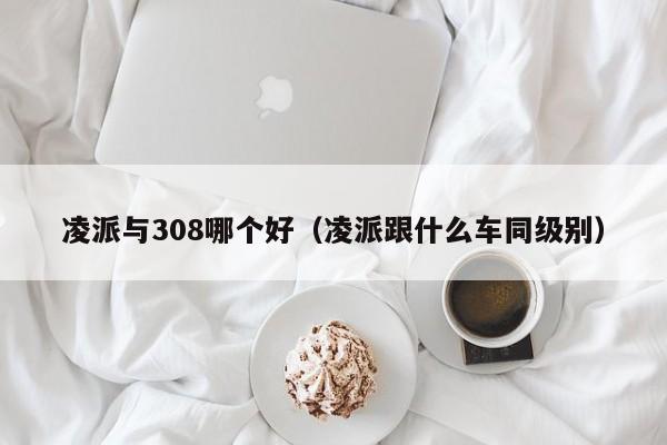 凌派与308哪个好（凌派跟什么车同级别）