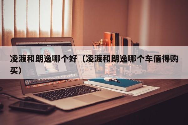 凌渡和朗逸哪个好(凌渡和朗逸哪个车值得购买)