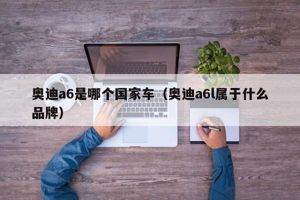 奥迪a6是哪个国家车（奥迪a6l属于什么品牌）