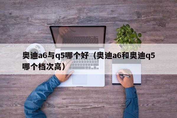 奥迪a6与q5哪个好(奥迪a6和奥迪q5哪个档次高)