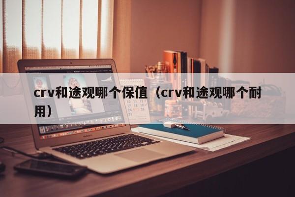 crv和途观哪个保值（crv和途观哪个耐用）