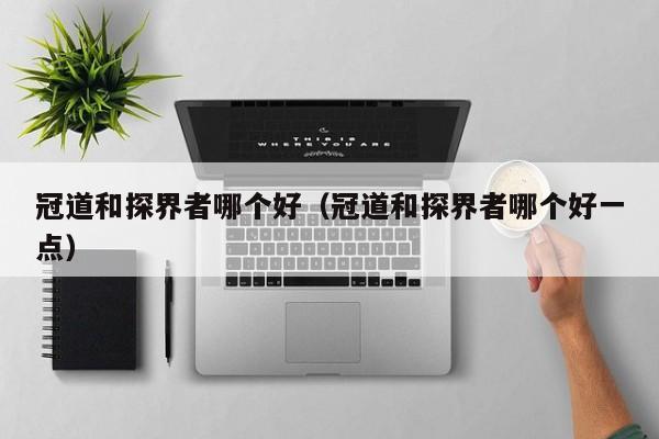 冠道和探界者哪个好(冠道和探界者哪个好一点)