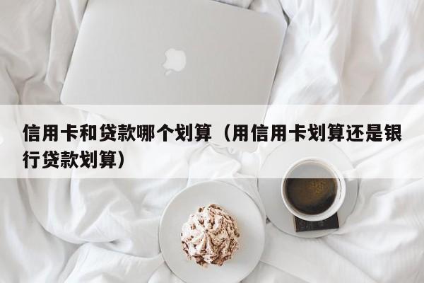 信用卡和贷款哪个划算(用信用卡划算还是银行贷款划算)