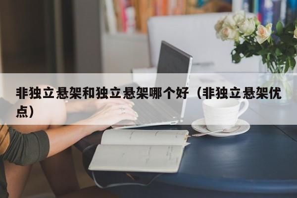 非独立悬架和独立悬架哪个好(非独立悬架优点)