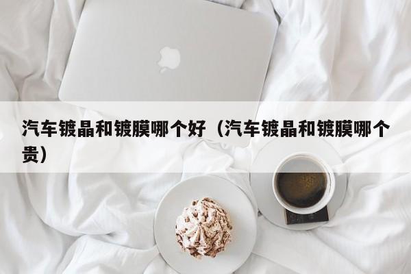 汽车镀晶和镀膜哪个好(汽车镀晶和镀膜哪个贵)