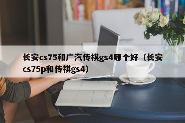 长安cs75和广汽传祺gs4哪个好(长安cs75p和传祺gs4)