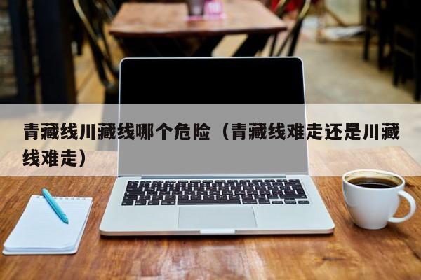青藏线川藏线哪个危险(青藏线难走还是川藏线难走)