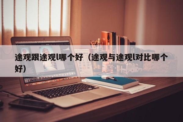 途观跟途观l哪个好(途观与途观l对比哪个好)