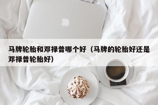 马牌轮胎和邓禄普哪个好(马牌的轮胎好还是邓禄普轮胎好)