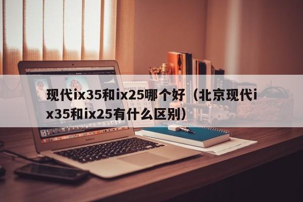 现代ix35和ix25哪个好(北京现代ix35和ix25有什么区别)