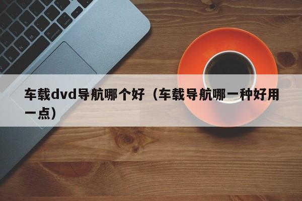 车载dvd导航哪个好(车载导航哪一种好用一点)