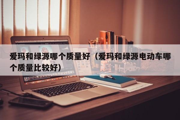 爱玛和绿源哪个质量好(爱玛和绿源电动车哪个质量比较好)