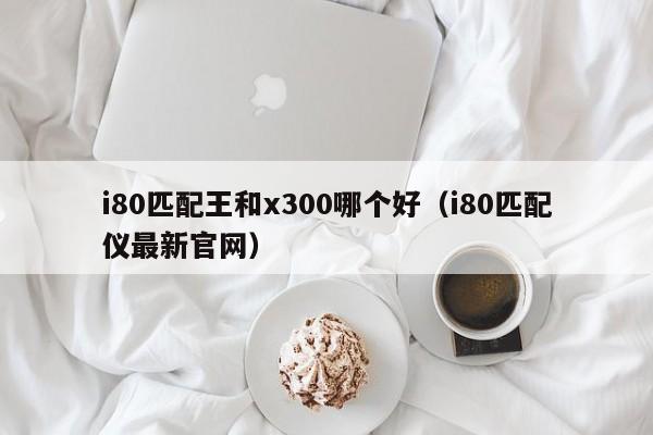 i80匹配王和x300哪个好(i80匹配仪最新官网)