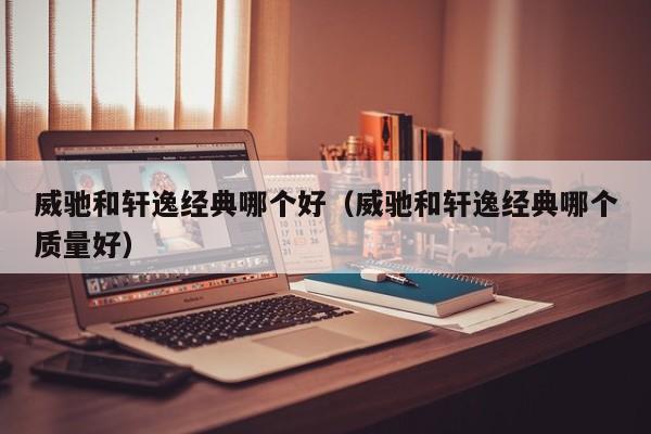 威驰和轩逸经典哪个好(威驰和轩逸经典哪个质量好)