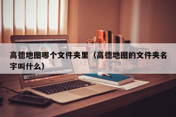高德地图哪个文件夹里(高德地图的文件夹名字叫什么)