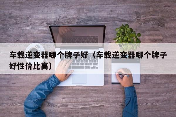 车载逆变器哪个牌子好(车载逆变器哪个牌子好性价比高)