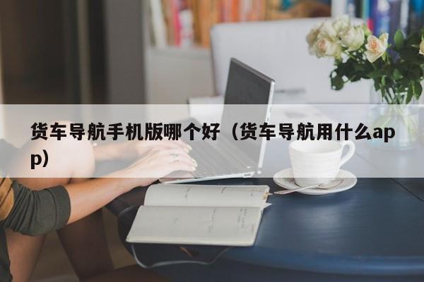 货车导航手机版哪个好(货车导航用什么app)