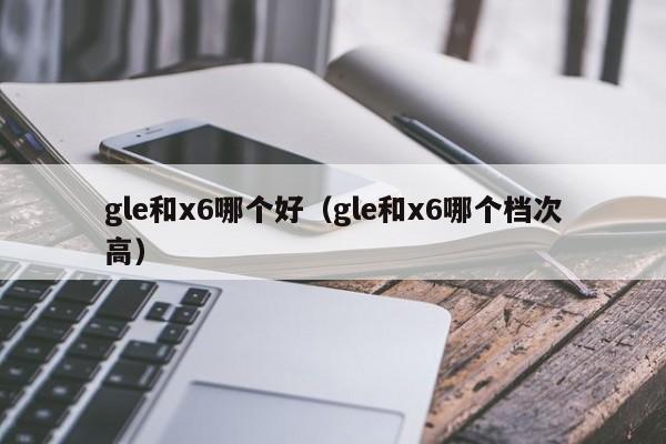 gle和x6哪个好(gle和x6哪个档次高)