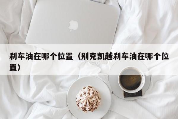 刹车油在哪个位置(别克凯越刹车油在哪个位置)