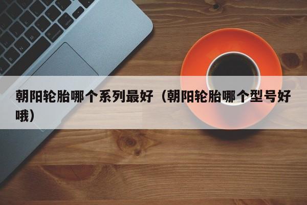 朝阳轮胎哪个系列最好(朝阳轮胎哪个型号好哦)