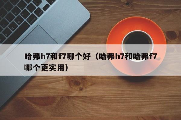 哈弗h7和f7哪个好(哈弗h7和哈弗f7哪个更实用)