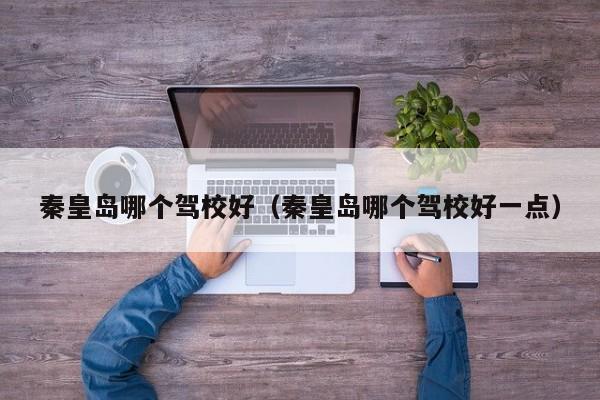 秦皇岛哪个驾校好(秦皇岛哪个驾校好一点)