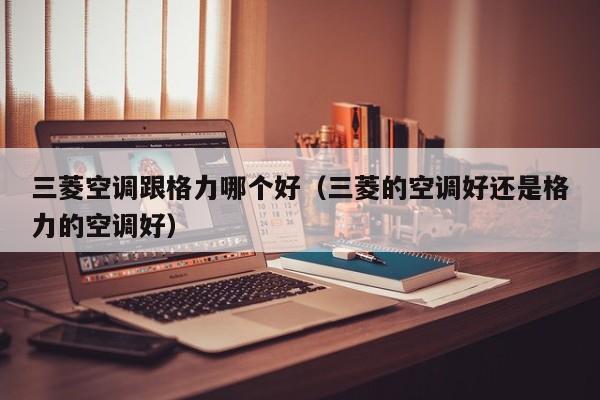 三菱空调跟格力哪个好(三菱的空调好还是格力的空调好)