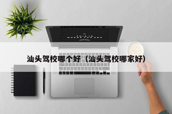 汕头驾校哪个好(汕头驾校哪家好)