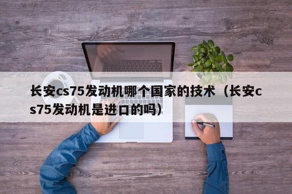 长安cs75发动机哪个国家的技术(长安cs75发动机是进口的吗)