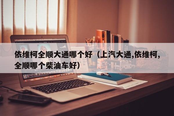 依维柯全顺大通哪个好(上汽大通,依维柯,全顺哪个柴油车好)