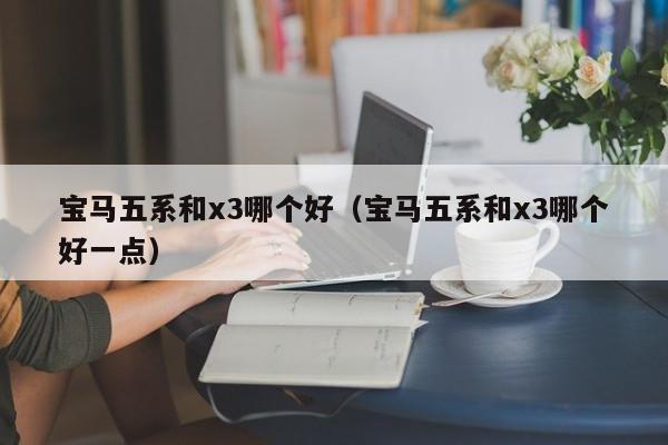 宝马五系和x3哪个好(宝马五系和x3哪个好一点)