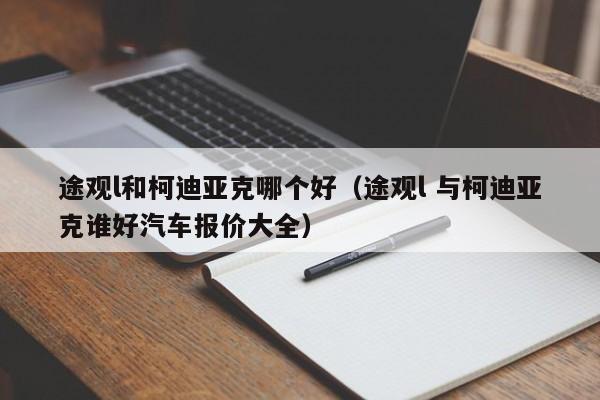 途观l和柯迪亚克哪个好(途观l 与柯迪亚克谁好汽车报价大全)