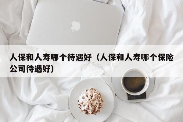 人保和人寿哪个待遇好(人保和人寿哪个保险公司待遇好)