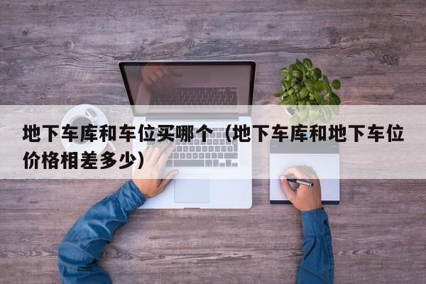 地下车库和车位买哪个(地下车库和地下车位价格相差多少)