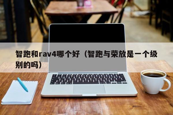 智跑和rav4哪个好(智跑与荣放是一个级别的吗)