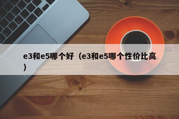 e3和e5哪个好(e3和e5哪个性价比高)