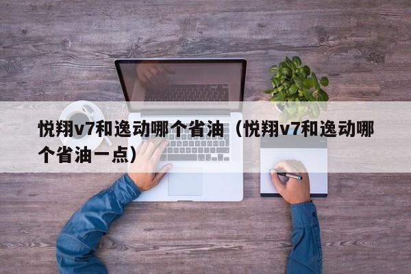 悦翔v7和逸动哪个省油(悦翔v7和逸动哪个省油一点)