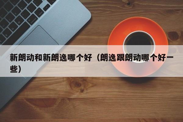 新朗动和新朗逸哪个好(朗逸跟朗动哪个好一些)