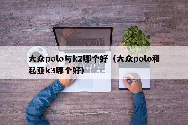 大众polo与k2哪个好(大众polo和起亚k3哪个好)