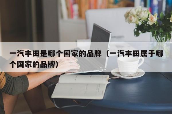 一汽丰田是哪个国家的品牌(一汽丰田属于哪个国家的品牌)