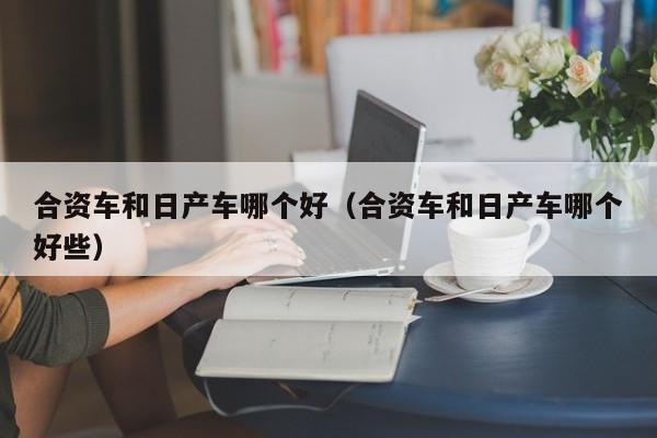 合资车和日产车哪个好(合资车和日产车哪个好些)