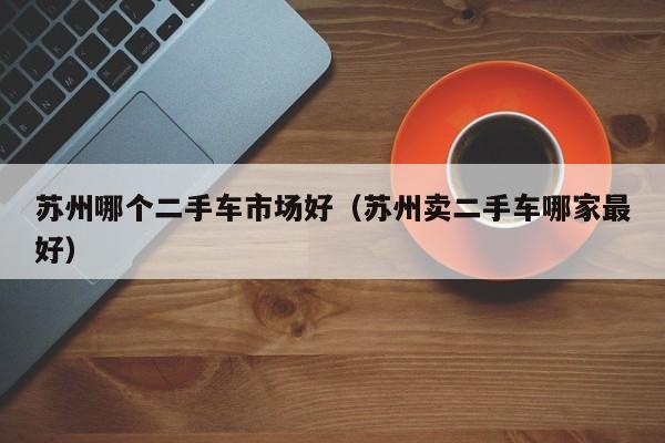 苏州哪个二手车市场好(苏州卖二手车哪家最好)
